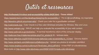 Outils et ressources
http://boiteaweb.fr/colour-and-accessibility-slides-8429.html : These slides!
https://speakerdeck.com/laurakalbag/designing-for-accessibility-1 : Thx to @LauraKalbag, my inspiration
http://leaverou.github.io/contrast-ratio/ : Check your color for a good/better contrast!
http://colororacle.org/ : Color Oracle is a free color blindness simulator for Window, Mac and Linux.
http://wave.webaim.org/ : WAVE can help you evaluate the accessibility of your web content.
http://www.ryobi-sol.co.jp/visolve/en/ : A tool that transforms colors of the computer display.
http://daltonien.free.fr/daltonien/article.php3?id_article=6 (fr) : Ishihara tests
http://www.daltonize.org/2010/05/chrome-daltonize-color-accessibility-in_13.html : Chrome AddOn
http://www.vischeck.com/daltonize/runDaltonize.php : Upload you photos to simulate colorblind
https://www.dropbox.com/s/vcz5rcnium79ivd/color_blind.pdf?dl=0 : A free PDF on colorblindness
More tools on http://www.color-blindness.com/2008/12/23/15-tools-color-blindness/
 