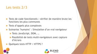Les tests 2/3
 Tests de code fonctionnels : vérifier de manière brute les
fonctions les plus communes
 Tests d’appels plus complexes
 Scénarios "humains" : Simulation d’un vrai navigateur
 Tests JavaScript, DOM, …
 Possibilité de tests multi-navigateurs avec capture
d’écrans
 Quelques tests HTTP / HTTPS ?
 