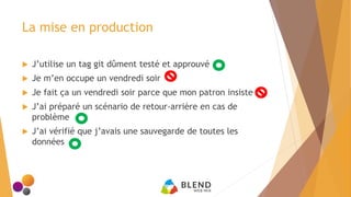 La mise en production
 J’utilise un tag git dûment testé et approuvé
 Je m’en occupe un vendredi soir
 Je fait ça un vendredi soir parce que mon patron insiste
 J’ai préparé un scénario de retour-arrière en cas de
problème
 J’ai vérifié que j’avais une sauvegarde de toutes les
données
 