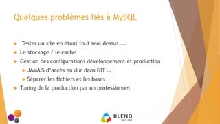 Quelques problèmes liés à MySQL
 Tester un site en étant tout seul dessus ...
 Le stockage / le cache
 Gestion des configurations développement et production
 JAMAIS d’accès en dur dans GIT …
 Séparer les fichiers et les bases
 Tuning de la production par un professionnel
 