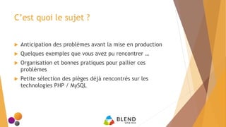 C’est quoi le sujet ?
 Anticipation des problèmes avant la mise en production
 Quelques exemples que vous avez pu rencontrer …
 Organisation et bonnes pratiques pour pallier ces
problèmes
 Petite sélection des pièges déjà rencontrés sur les
technologies PHP / MySQL
 