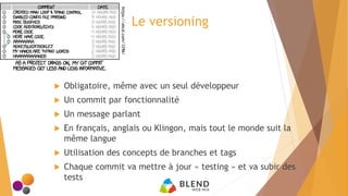 Le versioning
 Obligatoire, même avec un seul développeur
 Un commit par fonctionnalité
 Un message parlant
 En français, anglais ou Klingon, mais tout le monde suit la
même langue
 Utilisation des concepts de branches et tags
 Chaque commit va mettre à jour « testing » et va subir des
tests
https://xkcd.com/1296/
 