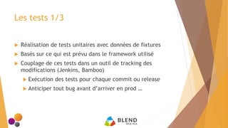 Les tests 1/3
 Réalisation de tests unitaires avec données de fixtures
 Basés sur ce qui est prévu dans le framework utilisé
 Couplage de ces tests dans un outil de tracking des
modifications (Jenkins, Bamboo)
 Exécution des tests pour chaque commit ou release
 Anticiper tout bug avant d’arriver en prod …
 
