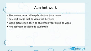 Aan het werk
• Kies een vorm van videogebruik voor jouw casus
• Beschrijf wat je met de video wilt bereiken
• Welke activiteiten doen de studenten voor en na de video
• Hoe activeert de video de studenten
 