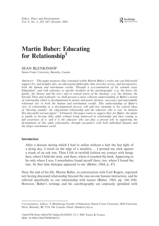 Ethics, Place and Environment,
Vol. 8, No. 3, 285–307, October 2005




Martin Buber: Educating
for Relationship1
SEAN BLENKINSOP
Simon Fraser University, Burnaby, Canada


ABSTRACT This paper proposes that contained within Martin Buber’s works one can find useful
support for, and insights into, an educational philosophy that stretches across, and incorporates,
both the human and non-human worlds. Through a re-examination of his seminal essay
Education2, and with reference to specific incidents in his autobiography (e.g. the horse, his
family, the theatre and the tree) and to central tenets of his theology (e.g. the shekina, the
Eternal Thou and teshuvah) we shall present a more coherent understanding of Buber’s notion
of relationship which is developmental in nature and posits intrinsic, necessary and unavoidable
relational ties to both the human and non-human worlds. This understanding of Buber’s
view of relationship as a developmental process will add new meaning to his central ideas
of ‘bursting asunder’ the educational relationship and the educator who is cast ‘in imitatio
Dei absconditi sed non ignoti’.3 Ultimately this paper wants to suggest that, for Buber, the infant
is unable to become fully adult without being immersed in relationship and then coming to
full awareness of it, and it is the educator who can play a pivotal role in supporting the
development of this adult relationality through encounters with both individual humans and
the larger non-human world.



Introduction
   After a descent during which I had to utilize without a halt the late light of
   a dying day, I stood on the edge of a meadow, . . . I pressed my stick against
   a trunk of an oak tree. Then I felt in twofold fashion my contact with being:
   here, where I held the stick, and there, where it touched the bark. Appearing to
   be only where I was, I nonetheless found myself there, too, where I found the
   tree. At that time dialogue appeared to me. (Buber, 1964, p. 47)

Near the end of his life, Martin Buber, in conversation with Carl Rogers, regretted
not having discussed relationship beyond the one-on-one human interaction, and he
referred specifically to our relationship with nature (Buber, 1965, pp. 166–184).
However, Buber’s writings and his autobiography are copiously sprinkled with




Correspondence Address: S. Blenkinsop, Faculty of Education, Simon Fraser University, 8888 University
Drive, Burnaby, BC V5A 1S6. Canada. Email: sblenkin@sfu.ca


1366-879X Print/1469-6703 Online/05/030285–23 ß 2005 Taylor & Francis
DOI: 10.1080/13668790500348232
 