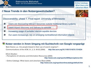 // Neue Trends in den Nutzergewohnheiten? ,[object Object],[object Object],[object Object],[object Object],Discoverability: phase 1. Final report. University of Minnesota : Nutzer werden in ihrem Umgang mit Suchtechnik von Google vorgeprägt Mark Keane u.a.: Are people biased in their use of search engines? -  Communications of the ACM, 51, 2, S. 49-52 (2008)  http://doi.acm.org/10.1145/1314215.1314224   OCLC- Studien : - Perceptions of Libraries and Information Resources (2005)    http://www.oclc.org/reports/2005perceptions.htm - Online Catalogs: What Users and Librarians Want (2008)   http:// www.oclc.org/reports/onlinecatalogs/default.htm 