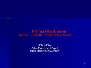 The F uture  D evelopments  I n  T he  F ield  O f  Public Procurement Bülent Büber Public Procurement Expert Public Procurement Authority 