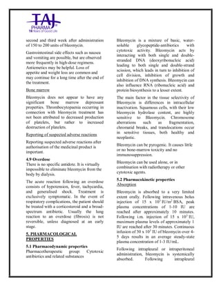 Bleomycin fo rInjectio n 15 Units Taj Pha rma : Uses, Side Effec ts, Interac tions, Pictu res, Warnings, Bleo mycin forI njection 1 5 Units Taj Pharma Dosage & Rx Info | Bleomycin f orInjec tion 15 Uni ts Taj Pharma Uses, Side Effects, Bleomycin forI njection 15 Units Taj Pharma : In dications, Side Ef fects, Warnings, Bleo mycin forI njection 1 5 Units Taj Pharma - Drug Info rmati on - TajP harma, Bleomycin forI njection 15 Uni ts Taj Pharma dose Taj p harmaceu ticals Bleomycin fo rInjectio n 15 Units Taj Pha rma i nterac tions, Taj Pha rmaceutical Ble omycin fo rInjectio n 15 Units Taj Pha rma co ntrai ndications, Bleomycin fo rInjectio n 15 Units Taj Pha rma p rice, Bleo mycin for Injection 15 Units Taj Pha rma TajPha rma Bleomycin fo rInjecti on 15 Units Taj P harma PIL - TajPha rma Stay co nnected to all up dated o n Bleo mycin for Injection 1 5 Units Taj Pha rma Taj Pha rmaceu ticals Taj
pharmaceu ticals. Patient Inf orma tion Leafle ts, PIL.
second and third week after administration
of 150 to 200 units of bleomycin.
Gastrointestinal side effects such as nausea
and vomiting are possible, but are observed
more frequently in high-dose regimens.
Antiemetics may be helpful. Loss of
appetite and weight loss are common and
may continue for a long time after the end of
the treatment.
Bone marrow
Bleomycin does not appear to have any
significant bone marrow depressant
properties. Thrombocytopaenia occurring in
connection with bleomycin treatment has
not been attributed to decreased production
of platelets, but rather to increased
destruction of platelets.
Reporting of suspected adverse reactions
Reporting suspected adverse reactions after
authorisation of the medicinal product is
important.
4.9 Overdose
There is no specific antidote. It is virtually
impossible to eliminate bleomycin from the
body by dialysis.
The acute reaction following an overdose
consists of hypotension, fever, tachycardia,
and generalised shock. Treatment is
exclusively symptomatic. In the event of
respiratory complications, the patient should
be treated with a corticosteroid and a broad-
spectrum antibiotic. Usually the lung
reaction to an overdose (fibrosis) is not
reversible, unless diagnosed at an early
stage.
5. PHARMACOLOGICAL
PROPERTIES
5.1 Pharmacodynamic properties
Pharmacotherapeutic group: Cytotoxic
antibiotics and related substances
Bleomycin is a mixture of basic, water-
soluble glycopeptide-antibiotics with
cytotoxic activity. Bleomycin acts by
interacting with both single and double-
stranded DNA (deoxyribonucleic acid)
leading to both single and double-strand
scission, which leads in turn to inhibition of
cell division, inhibition of growth and
inhibition of DNA synthesis. Bleomycin can
also influence RNA (ribonucleic acid) and
protein biosynthesis to a lesser extent.
The main factor in the tissue selectivity of
Bleomycin is differences in intracellular
inactivation. Squamous cells, with their low
bleomycin hydrolase content, are highly
sensitive to Bleomycin. Chromosome
aberrations such as fragmentation,
chromatid breaks, and translocations occur
in sensitive tissues, both healthy and
neoplastic.
Bleomycin can be pyrogenic. It causes little
or no bone-marrow toxicity and no
immunosuppression.
Bleomycin can be used alone, or in
combination with radiotherapy or other
cytotoxic agents.
5.2 Pharmacokinetic properties
Absorption
Bleomycin is absorbed to a very limited
extent orally. Following intravenous bolus
injection of 15 x 103
IU/m2
BSA, peak
plasma concentrations of 1-10 IU are
reached after approximately 10 minutes.
Following i.m. injection of 15 x 103
IU,
maximum plasma levels of approximately 1
IU are reached after 30 minutes. Continuous
infusion of 30 x 103
IU of bleomycin over 4-
5 days results in an average steady-state
plasma concentration of 1-3 IU/mL.
Following intrapleural or intraperitoneal
administration, bleomycin is systemically
absorbed. Following intrapleural
 