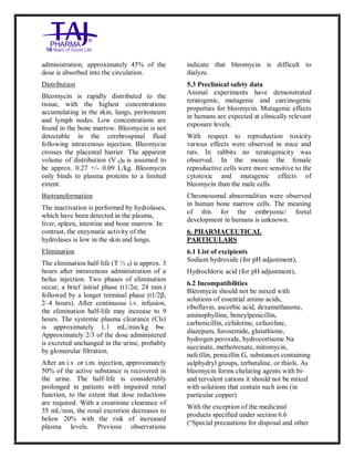 Bleomycin fo rInjectio n 15 Units Taj Pha rma : Uses, Side Effec ts, Interac tions, Pictu res, Warnings, Bleo mycin forI njection 1 5 Units Taj Pharma Dosage & Rx Info | Bleomycin f orInjec tion 15 Uni ts Taj Pharma Uses, Side Effects, Bleomycin forI njection 15 Units Taj Pharma : In dications, Side Ef fects, Warnings, Bleo mycin forI njection 1 5 Units Taj Pharma - Drug Info rmati on - TajP harma, Bleomycin forI njection 15 Uni ts Taj Pharma dose Taj p harmaceu ticals Bleomycin fo rInjectio n 15 Units Taj Pha rma i nterac tions, Taj Pha rmaceutical Ble omycin fo rInjectio n 15 Units Taj Pha rma co ntrai ndications, Bleomycin fo rInjectio n 15 Units Taj Pha rma p rice, Bleo mycin for Injection 15 Units Taj Pha rma TajPha rma Bleomycin fo rInjecti on 15 Units Taj P harma PIL - TajPha rma Stay co nnected to all up dated o n Bleo mycin for Injection 1 5 Units Taj Pha rma Taj Pha rmaceu ticals Taj
pharmaceu ticals. Patient Inf orma tion Leafle ts, PIL.
administration, approximately 45% of the
dose is absorbed into the circulation.
Distribution
Bleomycin is rapidly distributed to the
tissue, with the highest concentrations
accumulating in the skin, lungs, peritoneum
and lymph nodes. Low concentrations are
found in the bone marrow. Bleomycin is not
detectable in the cerebrospinal fluid
following intravenous injection. Bleomycin
crosses the placental barrier. The apparent
volume of distribution (V d)ß is assumed to
be approx. 0.27 +/- 0.09 L/kg. Bleomycin
only binds to plasma proteins to a limited
extent.
Biotransformation
The inactivation is performed by hydrolases,
which have been detected in the plasma,
liver, spleen, intestine and bone marrow. In
contrast, the enzymatic activity of the
hydrolases is low in the skin and lungs.
Elimination
The elimination half-life (T ½ ß) is approx. 3
hours after intravenous administration of a
bolus injection. Two phases of elimination
occur, a brief initial phase (t1/2α; 24 min.)
followed by a longer terminal phase (t1/2β;
2–4 hours). After continuous i.v. infusion,
the elimination half-life may increase to 9
hours. The systemic plasma clearance (Cls)
is approximately 1.1 mL/min/kg bw.
Approximately 2/3 of the dose administered
is excreted unchanged in the urine, probably
by glomerular filtration.
After an i.v. or i.m. injection, approximately
50% of the active substance is recovered in
the urine. The half-life is considerably
prolonged in patients with impaired renal
function, to the extent that dose reductions
are required. With a creatinine clearance of
35 mL/min, the renal excretion decreases to
below 20% with the risk of increased
plasma levels. Previous observations
indicate that bleomycin is difficult to
dialyze.
5.3 Preclinical safety data
Animal experiments have demonstrated
teratogenic, mutagenic and carcinogenic
properties for bleomycin. Mutagenic effects
in humans are expected at clinically relevant
exposure levels.
With respect to reproduction toxicity
various effects were observed in mice and
rats. In rabbits no teratogenicity was
observed. In the mouse the female
reproductive cells were more sensitive to the
cytotoxic and mutagenic effects of
bleomycin than the male cells.
Chromosomal abnormalities were observed
in human bone marrow cells. The meaning
of this for the embryonic/ foetal
development in humans is unknown.
6. PHARMACEUTICAL
PARTICULARS
6.1 List of excipients
Sodium hydroxide (for pH adjustment),
Hydrochloric acid (for pH adjustment),
6.2 Incompatibilities
Bleomycin should not be mixed with
solutions of essential amino acids,
riboflavin, ascorbic acid, dexamethasone,
aminophylline, benzylpenicillin,
carbenicillin, cefalotine, cefazoline,
diazepam, furosemide, glutathione,
hydrogen peroxide, hydrocortisone Na
succinate, methotrexate, mitomycin,
nafcillin, penicillin G, substances containing
sulphydryl groups, terbutaline, or thiols. As
bleomycin forms chelating agents with bi-
and tervalent cations it should not be mixed
with solutions that contain such ions (in
particular copper)
With the exception of the medicinal
products specified under section 6.6
(“Special precautions for disposal and other
 