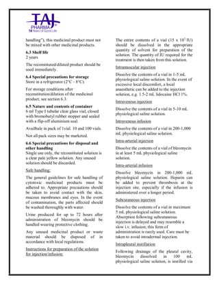 Bleomycin fo rInjectio n 15 Units Taj Pha rma : Uses, Side Effec ts, Interac tions, Pictu res, Warnings, Bleo mycin forI njection 1 5 Units Taj Pharma Dosage & Rx Info | Bleomycin f orInjec tion 15 Uni ts Taj Pharma Uses, Side Effects, Bleomycin forI njection 15 Units Taj Pharma : In dications, Side Ef fects, Warnings, Bleo mycin forI njection 1 5 Units Taj Pharma - Drug Info rmati on - TajP harma, Bleomycin forI njection 15 Uni ts Taj Pharma dose Taj p harmaceu ticals Bleomycin fo rInjectio n 15 Units Taj Pha rma i nterac tions, Taj Pha rmaceutical Ble omycin fo rInjectio n 15 Units Taj Pha rma co ntrai ndications, Bleomycin fo rInjectio n 15 Units Taj Pha rma p rice, Bleo mycin for Injection 15 Units Taj Pha rma TajPha rma Bleomycin fo rInjecti on 15 Units Taj P harma PIL - TajPha rma Stay co nnected to all up dated o n Bleo mycin for Injection 1 5 Units Taj Pha rma Taj Pha rmaceu ticals Taj
pharmaceu ticals. Patient Inf orma tion Leafle ts, PIL.
handling”), this medicinal product must not
be mixed with other medicinal products.
6.3 Shelf life
2 years
The reconstituted/diluted product should be
used immediately.
6.4 Special precautions for storage
Store in a refrigerator (2°C - 8°C).
For storage conditions after
reconstitution/dilution of the medicinal
product, see section 6.3.
6.5 Nature and contents of container
6 ml Type I tubular clear glass vial, closed
with bromobutyl rubber stopper and sealed
with a flip-off aluminium seal.
Availbale in pack of 1vial. 10 and 100 vials.
Not all pack sizes may be marketed.
6.6 Special precautions for disposal and
other handling
Single use only, the reconstituted solution is
a clear pale yellow solution. Any unused
solution should be discarded.
Safe handling:
The general guidelines for safe handling of
cytotoxic medicinal products must be
adhered to. Appropriate precautions should
be taken to avoid contact with the skin,
mucous membranes and eyes. In the event
of contamination, the parts affected should
be washed thoroughly with water.
Urine produced for up to 72 hours after
administration of bleomycin should be
handled wearing protective clothing.
Any unused medicinal product or waste
material should be disposed of in
accordance with local regulations.
Instructions for preparation of the solution
for injection/infusion:
The entire contents of a vial (15 x 103
IU)
should be dissolved in the appropriate
quantity of solvent for preparation of the
solution. The quantity of IU required for the
treatment is then taken from this solution.
Intramuscular injection
Dissolve the contents of a vial in 1-5 mL
physiological saline solution. In the event of
excessive local discomfort, a local
anaesthetic can be added to the injection
solution, e.g. 1.5-2 mL lidocaine HCl 1%.
Intravenous injection
Dissolve the contents of a vial in 5-10 mL
physiological saline solution.
Intravenous infusion
Dissolve the contents of a vial in 200-1,000
mL physiological saline solution.
Intra-arterial injection
Dissolve the contents of a vial of bleomycin
in at least 5 mL physiological saline
solution.
Intra-arterial infusion
Dissolve bleomycin in 200-1,000 mL
physiological saline solution. Heparin can
be added to prevent thrombosis at the
injection site, especially if the infusion is
administered over a longer period.
Subcutaneous injection
Dissolve the contents of a vial in maximum
5 mL physiological saline solution.
Absorption following subcutaneous
injection is delayed and may resemble a
slow i.v. infusion; this form of
administration is rarely used. Care must be
taken to avoid intradermal injection.
Intrapleural instillation
Following drainage of the pleural cavity,
bleomycin dissolved in 100 mL
physiological saline solution, is instilled via
 