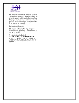 Bleomycin fo rInjectio n 15 Units Taj Pha rma : Uses, Side Effec ts, Interac tions, Pictu res, Warnings, Bleo mycin forI njection 1 5 Units Taj Pharma Dosage & Rx Info | Bleomycin f orInjec tion 15 Uni ts Taj Pharma Uses, Side Effects, Bleomycin forI njection 15 Units Taj Pharma : In dications, Side Ef fects, Warnings, Bleo mycin forI njection 1 5 Units Taj Pharma - Drug Info rmati on - TajP harma, Bleomycin forI njection 15 Uni ts Taj Pharma dose Taj p harmaceu ticals Bleomycin fo rInjectio n 15 Units Taj Pha rma i nterac tions, Taj Pha rmaceutical Ble omycin fo rInjectio n 15 Units Taj Pha rma co ntrai ndications, Bleomycin fo rInjectio n 15 Units Taj Pha rma p rice, Bleo mycin for Injection 15 Units Taj Pha rma TajPha rma Bleomycin fo rInjecti on 15 Units Taj P harma PIL - TajPha rma Stay co nnected to all up dated o n Bleo mycin for Injection 1 5 Units Taj Pha rma Taj Pha rmaceu ticals Taj
pharmaceu ticals. Patient Inf orma tion Leafle ts, PIL.
the puncture cannula or drainage catheter.
The cannula or catheter is then removed. In
order to ensure uniform distribution of the
bleomycin in the serous cavity, the patient's
position should be changed over 20 minutes
at an interval of 5 minutes.
Intratumoural injection
Bleomycin is dissolved in physiological
saline solution, producing a concentration of
1-3 X 103
IU/mL.
7. Manufactured in India By:
TAJ PHARMACEUTICALS LIMITED
at SURVEY NO.188/1 TO 189/1,190/1 TO 4,
ATHIYAWAD, DABHEL, DAMAN- 396210
(INDIA)
 