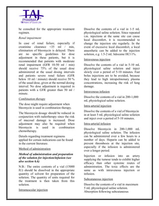 Bleomycin fo rInjectio n 15 Units Taj Pha rma : Uses, Side Effec ts, Interac tions, Pictu res, Warnings, Bleo mycin forI njection 1 5 Units Taj Pharma Dosage & Rx Info | Bleomycin f orInjec tion 15 Uni ts Taj Pharma Uses, Side Effects, Bleomycin forI njection 15 Units Taj Pharma : In dications, Side Ef fects, Warnings, Bleo mycin forI njection 1 5 Units Taj Pharma - Drug Info rmati on - TajP harma, Bleomycin forI njection 15 Uni ts Taj Pharma dose Taj p harmaceu ticals Bleomycin fo rInjectio n 15 Units Taj Pha rma i nterac tions, Taj Pha rmaceutical Ble omycin fo rInjectio n 15 Units Taj Pha rma co ntrai ndications, Bleomycin fo rInjectio n 15 Units Taj Pha rma p rice, Bleo mycin for Injection 15 Units Taj Pha rma TajPha rma Bleomycin fo rInjecti on 15 Units Taj P harma PIL - TajPha rma Stay co nnected to all up dated o n Bleo mycin for Injection 1 5 Units Taj Pha rma Taj Pha rmaceu ticals Taj
pharmaceu ticals. Patient Inf orma tion Leafle ts, PIL.
be consulted for the appropriate treatment
regimen.
Renal impairment
In case of renal failure, especially if
creatinine clearance <35 ml / min,
elimination of bleomycin is delayed. There
are no specific guidelines for dose
adjustment in these patients, but it is
recommended that patients with moderate
renal impairment (GFR 10-50 ml / min)
should receive 75% of the usual dose
administered at the usual dosing intervals
and patients severe renal failure (GFR
below 10 ml / minute) should receive 50 %
of the usual dose, given at the normal dosing
interval. No dose adjustment is required in
patients with a GFR greater than 50 ml /
minute.
Combination therapy
The dose might require adjustment when
bleomycin is used in combination therapy.
The bleomycin dosage should be reduced in
conjunction with radiotherapy since the risk
of mucosal damage is increased. Dose
adjustment may also be required when
bleomycin is used in combination
chemotherapy.
Details regarding treatment regimens
applied for certain indications can be found
in the current literature.
Method of administration
Method of administration and preparation
of the solution for injection/infusion (see
also section 6.6)
N.B.: The entire contents of a vial (15000
IU) should be dissolved in the appropriate
quantity of solvent for preparation of the
solution. The quantity of units required for
the treatment is then taken from this
solution.
Intramuscular injection
Dissolve the contents of a vial in 1-5 mL
physiological saline solution. Since repeated
i.m. injections at the same site can cause
local discomfort, it is recommended to
change the injection site regularly. In the
event of excessive local discomfort, a local
anaesthetic can be added to the injection
solution, e.g. 1.5-2 mL lidocaine HCl 1%.
Intravenous injection
Dissolve the contents of a vial in 5-10 mL
physiological saline solution and inject
slowly over a period of 5-10 minutes. Fast
bolus injections are to be avoided, because
they lead to high intrapulmonary plasma
concentrations, increasing the risk of lung
damage.
Intravenous infusion
Dissolve the contents of a vial in 200-1,000
mL physiological saline solution.
Intra-arterial injection
Dissolve the contents of a vial of bleomycin
in at least 5 mL physiological saline solution
and inject over a period of 5-10 minutes.
Intra-arterial infusion
Dissolve bleomycin in 200-1,000 mL
physiological saline solution. The infusion
can be administered over a few hours to a
number of days. Heparin can be added to
prevent thrombosis at the injection site,
especially if the infusion is administered
over a longer period.
Injection or infusion into an artery
supplying the tumour tends to exhibit higher
efficacy than other systemic routes of
administration. The toxic effects are the
same as with intravenous injection or
infusion.
Subcutaneous injection
Dissolve the contents of a vial in maximum
5 mL physiological saline solution.
Absorption following subcutaneous
 