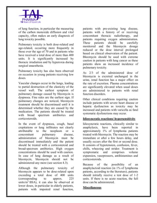 Bleomycin fo rInjectio n 15 Units Taj Pha rma : Uses, Side Effec ts, Interac tions, Pictu res, Warnings, Bleo mycin forI njection 1 5 Units Taj Pharma Dosage & Rx Info | Bleomycin f orInjec tion 15 Uni ts Taj Pharma Uses, Side Effects, Bleomycin forI njection 15 Units Taj Pharma : In dications, Side Ef fects, Warnings, Bleo mycin forI njection 1 5 Units Taj Pharma - Drug Info rmati on - TajP harma, Bleomycin forI njection 15 Uni ts Taj Pharma dose Taj p harmaceu ticals Bleomycin fo rInjectio n 15 Units Taj Pha rma i nterac tions, Taj Pha rmaceutical Ble omycin fo rInjectio n 15 Units Taj Pha rma co ntrai ndications, Bleomycin fo rInjectio n 15 Units Taj Pha rma p rice, Bleo mycin for Injection 15 Units Taj Pha rma TajPha rma Bleomycin fo rInjecti on 15 Units Taj P harma PIL - TajPha rma Stay co nnected to all up dated o n Bleo mycin for Injection 1 5 Units Taj Pha rma Taj Pha rmaceu ticals Taj
pharmaceu ticals. Patient Inf orma tion Leafle ts, PIL.
of lung function, in particular the measuring
of the carbon monoxide diffusion and vital
capacity, often makes an early diagnosis of
lung toxicity possible.
Pulmonary toxicity is both dose-related and
age-related, occurring more frequently in
those over the age of 70 and in patients who
have received a total dose of more than 400
units. It is significantly increased by
thoracic irradiation and by hyperoxia during
surgical anaesthesia.
Pulmonary toxicity has also been observed
on occasion in young patients receiving low
doses.
Vascular changes occur in the lungs, leading
to partial destruction of the elasticity of the
vessel wall. The earliest symptom of
pulmonary damage caused by bleomycin is
dyspnoea. Fine rales are the earliest sign. If
pulmonary changes are noticed, bleomycin
treatment should be discontinued until it is
determined whether they are caused by the
medication. The patients should be treated
with broad spectrum antibiotics and
corticosteroids.
In the event of dyspnoea, cough, basal
crepitations or lung infiltrates not clearly
attributable to the neoplasm or a
concomitant pulmonary disease,
administration of bleomycin must be
discontinued immediately and the patient
should be treated with a corticosteroid and
broad-spectrum antibiotics. High oxygen
concentrations should be used with caution.
In case of lung damage as a result of
bleomycin, bleomycin should not be
administered any more (see section 4.3).
Although the pulmonary toxicity of
bleomycin appears to be dose-related upon
exceeding a total dose of 400 units
(corresponding to approx. 225
units/m2
BSA), it can also be observed at
lower doses, in particular in elderly patients,
patients with impaired renal function,
patients with pre-existing lung disease,
patients with a history of or receiving
concomitant thoracic radiotherapy, and
patients requiring oxygen administration.
These patients should be carefully
monitored and the bleomycin dosage
reduced or the dose interval prolonged
based on clinical observation of the patient.
Bleomycin should be used with extreme
caution in patients with lung cancer as these
patients show an increased incidence of
pulmonary toxicity.
As 2/3 of the administered dose of
bleomycin is excreted unchanged in the
urine, renal function has a major effect on
the rate of excretion. Plasma concentrations
are significantly elevated when usual doses
are administered to patients with renal
function disorders.
Other clinical conditions requiring caution
include patients with severe heart disease or
hepatic dysfunction as toxicity may be
increased and patients with varicella as fatal
systematic dysfunctions may occur.
Idiosyncratic reactions/ hypersensitivity
Idiosyncratic reactions, clinically similar to
anaphylaxis, have been reported in
approximately 1% of lymphoma patients
treated with bleomycin. The reaction may be
immediate or after a few hours delay, and
usually occurs after the first or second dose.
It consists of hypotension, confusion, fever,
chills, wheezing and stridor. Treatment is
symptomatic and comprises volume
expansion, vasopressors, antihistamines and
corticosteroids.
Because of the possibility of an
anaphylactoid reaction (in 1% of lymphoma
patients, according to the literature), patients
should initially receive a test dose of 1-2
units. If there is no acute reaction, the full
dose can be administered.
Miscellaneous
 