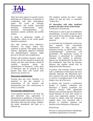 Bleomycin fo rInjectio n 15 Units Taj Pha rma : Uses, Side Effec ts, Interac tions, Pictu res, Warnings, Bleo mycin forI njection 1 5 Units Taj Pharma Dosage & Rx Info | Bleomycin f orInjec tion 15 Uni ts Taj Pharma Uses, Side Effects, Bleomycin forI njection 15 Units Taj Pharma : In dications, Side Ef fects, Warnings, Bleo mycin forI njection 1 5 Units Taj Pharma - Drug Info rmati on - TajP harma, Bleomycin forI njection 15 Uni ts Taj Pharma dose Taj p harmaceu ticals Bleomycin fo rInjectio n 15 Units Taj Pha rma i nterac tions, Taj Pha rmaceutical Ble omycin fo rInjectio n 15 Units Taj Pha rma co ntrai ndications, Bleomycin fo rInjectio n 15 Units Taj Pha rma p rice, Bleo mycin for Injection 15 Units Taj Pha rma TajPha rma Bleomycin fo rInjecti on 15 Units Taj P harma PIL - TajPha rma Stay co nnected to all up dated o n Bleo mycin for Injection 1 5 Units Taj Pha rma Taj Pha rmaceu ticals Taj
pharmaceu ticals. Patient Inf orma tion Leafle ts, PIL.
There have been reports of vascular toxicity
following use of bleomycin, in particular in
combination with other antineoplastic
agents. The events are clinically
heterogeneous and include myocardial
infarction, cerebrovascular insults,
thrombotic microangiopathies, e.g.
haemolytic uraemic syndrome and cerebral
arteritis.
In adults or adolescents capable of
reproduction, effects on the sexual glands
should be considered.
Like other cytotoxic active substances,
bleomycin can trigger tumour lysis
syndrome in patients with rapidly growing
tumours. Appropriate supportive treatment
and pharmacological measures might
prevent or alleviate such complications.
Patients with creatinine clearance values of
less than 50 mL/min should be treated with
caution and their renal function should be
carefully monitored during the
administration of bleomycin. Lower doses
of bleomycin may be required in these
patients than those with normal renal
function (see section 4.2).
Intravenous administration
Vascular pain may occur, therefore, it is
important to pay due attention to
concentration of the injection and
administration rate. Give intravenously as
slowly as possible.
Intramuscular administration
Avoid repeated injections at the same site
and innervated sites, particularly if
administering to paediatrics. If insertion of
the injection needle evokes intense pain or if
blood flows back into the syringe, withdraw
the needle immediately and inject at a
different site.
This medicine contains less than 1 mmol
sodium (23 mg) per dose, i.e essentially
“sodium free”
4.5 Interaction with other medicinal
products and other forms of interaction
Combination chemotherapy
If bleomycin is used as part of combination
chemotherapy, its toxicity should be taken
into account for the selection and dosage of
other agents with a similar toxicity
spectrum.
An increased risk of pulmonary toxicity has
been reported with concomitant
administration of other agents with
pulmonary toxicity, e.g. BCNU, mitomycin,
cyclophosphamide, methotrexate and
gemcitabine. The pulmonary toxicity of
bleomycin is potentiated by combined
treatment with cisplatin in particular.
Special care should therefore be taken with
this combination. Data from the literature
indicates that cisplatin should only be
administered after bleomycin.
In patients with testicular tumours treated
with a combination of bleomycin and vinca
alkaloids, Raynaud- like phenomena have
been reported with acral ischemia, leading
to necrosis of peripheral parts of the body
(fingers, toes, tip of the nose).
In patients who received a combination
therapy of cisplatin, vinblastine and
bleomycin, a positive correlation was
observed between GFR (glomerular
filtration rate) and lung function. Bleomycin
should therefore be used with caution in
severe renal impairment patients. It was
revealed in another study that increasing
cisplatin doses were associated with a
decrease in creatinine clearance and
therefore in the elimination of bleomycin.
Radiotherapy
Previous or concurrent thoracic radiotherapy
contributes significantly to increased
 