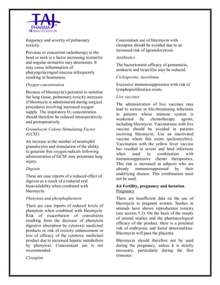 Bleomycin fo rInjectio n 15 Units Taj Pha rma : Uses, Side Effec ts, Interac tions, Pictu res, Warnings, Bleo mycin forI njection 1 5 Units Taj Pharma Dosage & Rx Info | Bleomycin f orInjec tion 15 Uni ts Taj Pharma Uses, Side Effects, Bleomycin forI njection 15 Units Taj Pharma : In dications, Side Ef fects, Warnings, Bleo mycin forI njection 1 5 Units Taj Pharma - Drug Info rmati on - TajP harma, Bleomycin forI njection 15 Uni ts Taj Pharma dose Taj p harmaceu ticals Bleomycin fo rInjectio n 15 Units Taj Pha rma i nterac tions, Taj Pha rmaceutical Ble omycin fo rInjectio n 15 Units Taj Pha rma co ntrai ndications, Bleomycin fo rInjectio n 15 Units Taj Pha rma p rice, Bleo mycin for Injection 15 Units Taj Pha rma TajPha rma Bleomycin fo rInjecti on 15 Units Taj P harma PIL - TajPha rma Stay co nnected to all up dated o n Bleo mycin for Injection 1 5 Units Taj Pha rma Taj Pha rmaceu ticals Taj
pharmaceu ticals. Patient Inf orma tion Leafle ts, PIL.
frequency and severity of pulmonary
toxicity.
Previous or concurrent radiotherapy to the
head or neck is a factor increasing stomatitis
and angular stomatitis may deteriorate. It
may cause inflammation of
pharyngolaryngeal mucosa infrequently
resulting in hoarseness.
Oxygen concentration
Because of bleomycin's potential to sensitise
the lung tissue, pulmonary toxicity increases
if bleomycin is administered during surgical
procedures involving increased oxygen
supply. The inspiratory O2 concentration
should therefore be reduced intraoperatively
and postoperatively.
Granulocyte Colony-Stimulating Factor
(GCSF)
An increase in the number of neutrophil
granulocytes and stimulation of the ability
to generate free oxygen radicals following
administration of GCSF may potentiate lung
injury.
Digoxin
These are case reports of a reduced effect of
digoxin as a result of a reduced oral
bioavailability when combined with
bleomycin.
Phenytoin and phosphophentoin
There are case reports of reduced levels of
phenytoin when combined with bleomycin.
Risk of exacerbation of convulsions
resulting from the decrease of phenytoin
digestive absorption by cytotoxic medicinal
products or risk of toxicity enhancement or
loss of efficacy of the cytotoxic medicinal
product due to increased hepatic metabolism
by phenytoin. Concomitant use is not
recommended.
Clozapine
Concomitant use of bleomycin with
clozapine should be avoided due to an
increased risk of agranulocytosis.
Antibiotics
The bacteriostatic efficacy of gentamicin,
amikacin and ticarcillin may be reduced.
Ciclosporine, tacrolimus
Excessive immunosuppression with risk of
lymphoproliferation exists.
Live vaccines
The administration of live vaccines may
lead to serious or life-threatening infections
in patients whose immune system is
weakened by chemotherapy agents,
including bleomycin. Vaccinations with live
vaccine should be avoided in patients
receiving bleomycin. Use an inactivated
vaccine where this exists (poliomyelitis).
Vaccination with the yellow fever vaccine
has resulted in severe and fatal infections
when used in combination with
immunosuppressive chemo therapeutics.
This risk is increased in subjects who are
already immunosuppressed by their
underlying disease. This combination must
not be used.
4.6 Fertility, pregnancy and lactation
Pregnancy
There are insufficient data on the use of
bleomycin in pregnant women. Studies in
animals have shown reproduction toxicity
(see section 5.3). On the basis of the results
of animal studies and the pharmacological
efficacy of the product, there is a potential
risk of embryonic and foetal abnormalities.
Bleomycin will pass the placenta.
Bleomycin should therefore not be used
during the pregnancy, unless it is strictly
necessary, particularly during the first
trimester.
 