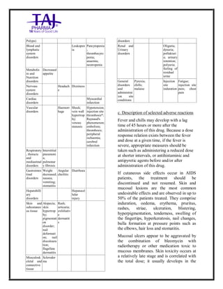 Bleomycin fo rInjectio n 15 Units Taj Pha rma : Uses, Side Effec ts, Interac tions, Pictu res, Warnings, Bleo mycin forI njection 1 5 Units Taj Pharma Dosage & Rx Info | Bleomycin f orInjec tion 15 Uni ts Taj Pharma Uses, Side Effects, Bleomycin forI njection 15 Units Taj Pharma : In dications, Side Ef fects, Warnings, Bleo mycin forI njection 1 5 Units Taj Pharma - Drug Info rmati on - TajP harma, Bleomycin forI njection 15 Uni ts Taj Pharma dose Taj p harmaceu ticals Bleomycin fo rInjectio n 15 Units Taj Pha rma i nterac tions, Taj Pha rmaceutical Ble omycin fo rInjectio n 15 Units Taj Pha rma co ntrai ndications, Bleomycin fo rInjectio n 15 Units Taj Pha rma p rice, Bleo mycin for Injection 15 Units Taj Pha rma TajPha rma Bleomycin fo rInjecti on 15 Units Taj P harma PIL - TajPha rma Stay co nnected to all up dated o n Bleo mycin for Injection 1 5 Units Taj Pha rma Taj Pha rmaceu ticals Taj
pharmaceu ticals. Patient Inf orma tion Leafle ts, PIL.
Polyps)
Blood and
lymphatic
system
disorders
Leukopen
ia
Pancytopenia
;
thrombocyto
penia;
anaemia;
neutropenia
Metabolis
m and
Nutrition
disorders
Decreased
appetite
Nervous
system
disorders
Headach
e
Dizziness
Cardiac
disorders
Myocardial
infarction
Vascular
disorders
Haemorr
hage
Shock;
vein wall
hypertrop
hy;
venous
stenosis
Hypotension;
injection site
thrombosis*;
Raynaud's
phenomenon;
embolism;
thrombosis;
peripheral
ischaemia;
cerebral
infarction
Respiratory
, thoracic
and
mediastinal
disorders
Interstitial
pneumoni
a;
pulmonar
y fibrosis
Gastrointes
tinal
disorders
Weight
decreased;
nausea;
vomiting;
stomatitis
Angular
cheilitis
Diarrhoea
Hepatobilli
ary
disorders
Hepatocel
lular
injury
Skin and
subcutaneo
us tissue
Alopecia;
skin
hypertrop
hy;
pigmentati
on
disorder;
nail
deformati
on; nail
discoloura
tion;
flagellate
dermatitis
Rash;
urticaria;
exfoliativ
e
dermatiti
s
Musculosk
eletal and
connective
tissue
Scleroder
ma
disorders
Renal and
Urinary
disorders
Oliguria;
dysuria;
pollakiuri
a; urinary
retention;
polyuria;
feeling of
residual
urine
General
disorders
and
administrat
ion site
conditions
Pyrexia;
chills;
malaise
Injection
site
induration
Fatigue;
injection site
pain; chest
pain
c. Description of selected adverse reactions
Fever and chills may develop with a lag
time of 45 hours or more after the
administration of this drug. Because a dose
response relation exists between the fever
and dose at a given time, if the fever is
severe, appropriate measures should be
taken such as administering a reduced dose
at shorter intervals, or antihistaminic and
antipyretic agents before and/or after
administration of this drug.
If cutaneous side effects occur in AIDS
patients, the treatment should be
discontinued and not resumed. Skin and
mucosal lesions are the most common
undesirable effects and are observed in up to
50% of the patients treated. They comprise
induration, oedema, erythema, pruritus,
rashes, striae, ulceration, blistering,
hyperpigmentation, tenderness, swelling of
the fingertips, hyperkeratosis, nail changes,
bulla formation at pressure points such as
the elbows, hair loss and stomatitis.
Mucosal ulcers appear to be aggravated by
the combination of bleomycin with
radiotherapy or other medication toxic to
mucous membranes. Skin toxicity occurs at
a relatively late stage and is correlated with
the total dose; it usually develops in the
 
