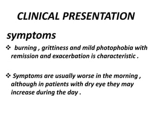 CLINICAL PRESENTATION
symptoms
 burning , grittiness and mild photophobia with
remission and exacerbation is characteristic .
 Symptoms are usually worse in the morning ,
although in patients with dry eye they may
increase during the day .
 