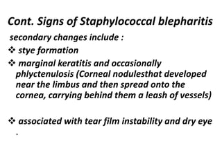 secondary changes include :
 stye formation
 marginal keratitis and occasionally
phlyctenulosis (Corneal nodulesthat developed
near the limbus and then spread onto the
cornea, carrying behind them a leash of vessels)
 associated with tear film instability and dry eye
.
Cont. Signs of Staphylococcal blepharitis
 