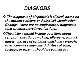  The diagnosis of blepharitis is clinical, based on
the patient's history and physical examination
findings. There are no confirmatory diagnostic
tests or laboratory investigations.
The history should include questions about
symptom duration, smoking, allergens, contact
lenses, and use of retinoids which may provoke
or exacerbate symptoms. A history of acne,
rosacea, or eczema should be evaluated .
DIAGNOSIS
 