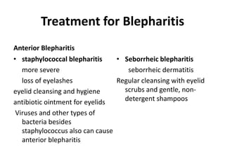 Treatment for Blepharitis
Anterior Blepharitis
• staphylococcal blepharitis
more severe
loss of eyelashes
eyelid cleansing and hygiene
antibiotic ointment for eyelids
Viruses and other types of
bacteria besides
staphylococcus also can cause
anterior blepharitis
• Seborrheic blepharitis
seborrheic dermatitis
Regular cleansing with eyelid
scrubs and gentle, non-
detergent shampoos
 