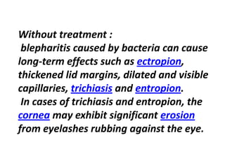 Without treatment :
blepharitis caused by bacteria can cause
,ectropionterm effects such as-long
thickened lid margins, dilated and visible
.entropionandtrichiasiscapillaries,
In cases of trichiasis and entropion, the
erosionmay exhibit significantcornea
from eyelashes rubbing against the eye.
 
