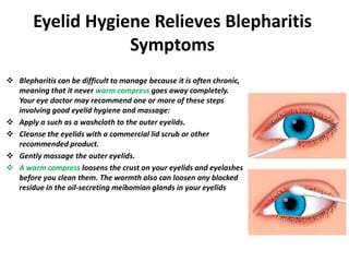 Eyelid Hygiene Relieves Blepharitis
Symptoms
 Blepharitis can be difficult to manage because it is often chronic,
meaning that it never warm compress goes away completely.
Your eye doctor may recommend one or more of these steps
involving good eyelid hygiene and massage:
 Apply a such as a washcloth to the outer eyelids.
 Cleanse the eyelids with a commercial lid scrub or other
recommended product.
 Gently massage the outer eyelids.
 A warm compress loosens the crust on your eyelids and eyelashes
before you clean them. The warmth also can loosen any blocked
residue in the oil-secreting meibomian glands in your eyelids
 