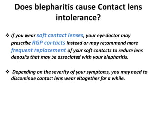 Does blepharitis cause Contact lens
intolerance?
 If you wear soft contact lenses, your eye doctor may
prescribe RGP contacts instead or may recommend more
frequent replacement of your soft contacts to reduce lens
deposits that may be associated with your blepharitis.
 Depending on the severity of your symptoms, you may need to
discontinue contact lens wear altogether for a while.
 