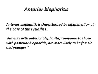 Anterior blepharitis
Anterior blepharitis is characterized by inflammation at
the base of the eyelashes .
Patients with anterior blepharitis, compared to those
with posterior blepharitis, are more likely to be female
and younger *
 