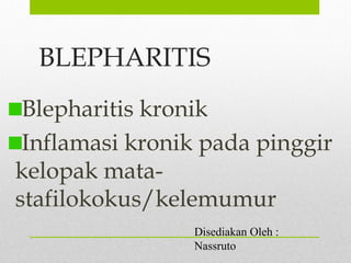 BLEPHARITIS
Blepharitis kronik
Inflamasi kronik pada pinggir
kelopak mata-
stafilokokus/kelemumur
Disediakan Oleh :
Nassruto
 