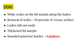 SIGNS
● White scales on the lid margin along the lashes
● Removal of scales - Hyperemic & Greasy surface
● Lashes fall out easily
● Thickened lid margin
● Rounded posterior border → Epiphora
 