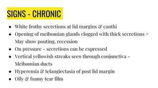 SIGNS - CHRONIC
● White frothy secretions at lid margins & canthi
● Opening of meibomian glands clogged with thick secretions >
May show pouting, recession
● On pressure - secretions can be expressed
● Vertical yellowish streaks seen through conjunctiva -
Meibomian ducts
● Hyperemia & telangiectasia of post lid margin
● Oily & foamy tear film
 