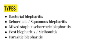 TYPES
● Bacterial blepharitis
● Seborrheic / Squamous blepharitis
● Mixed staph + seborrheic blepharitis
● Post blepharitis / Meibomitis
● Parasitic blepharitis
 