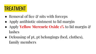 TREATMENT
● Removal of lice & nits with forceps
● Apply antibiotic ointment to lid margin
● Apply Yellow Mercuric Oxide 1% to lid margin &
lashes
● Delousing of pt, pt belongings (bed, clothes),
family members
 