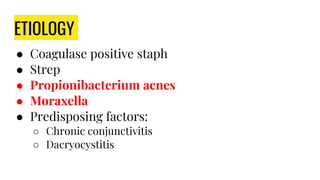 ETIOLOGY
● Coagulase positive staph
● Strep
● Propionibacterium acnes
● Moraxella
● Predisposing factors:
○ Chronic conjunctivitis
○ Dacryocystitis
 
