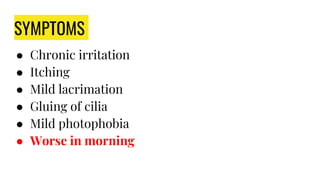 SYMPTOMS
● Chronic irritation
● Itching
● Mild lacrimation
● Gluing of cilia
● Mild photophobia
● Worse in morning
 