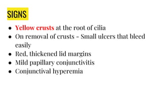 SIGNS
● Yellow crusts at the root of cilia
● On removal of crusts - Small ulcers that bleed
easily
● Red, thickened lid margins
● Mild papillary conjunctivitis
● Conjunctival hyperemia
 