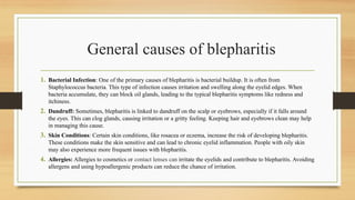 General causes of blepharitis
1. Bacterial Infection: One of the primary causes of blepharitis is bacterial buildup. It is often from
Staphylococcus bacteria. This type of infection causes irritation and swelling along the eyelid edges. When
bacteria accumulate, they can block oil glands, leading to the typical blepharitis symptoms like redness and
itchiness.
2. Dandruff: Sometimes, blepharitis is linked to dandruff on the scalp or eyebrows, especially if it falls around
the eyes. This can clog glands, causing irritation or a gritty feeling. Keeping hair and eyebrows clean may help
in managing this cause.
3. Skin Conditions: Certain skin conditions, like rosacea or eczema, increase the risk of developing blepharitis.
These conditions make the skin sensitive and can lead to chronic eyelid inflammation. People with oily skin
may also experience more frequent issues with blepharitis.
4. Allergies: Allergies to cosmetics or contact lenses can irritate the eyelids and contribute to blepharitis. Avoiding
allergens and using hypoallergenic products can reduce the chance of irritation.
 