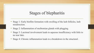 Stages of blepharitis
• Stage 1: Early biofilm formation with swelling of the lash follicles, lash
misdirection.
• Stage 2: Inflammation of meibomian glands with plugging.
• Stage 3: Lacrimal involvement leads to aqueous insufficiency with little to
no tear lake.
• Stage 4: Chronic inflammation leads to a breakdown in the structural .
 