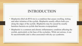 INTRODUCTION
• Blepharitis (blef-uh-RYE-tis) is a condition that causes swelling, itching
and other irritation of the eyelids. Blepharitis usually affects both eyes
along the edges of the eyelids. Blepharitis may be caused by usually
harmless bacteria on eyelids that become overpopulated.
• Blepharitis is a common and chronic inflammatory condition affecting the
eyelids, particularly at the base of the eyelashes. While not serious, it can
be uncomfortable and is often associated with dry eye syndrome.
 