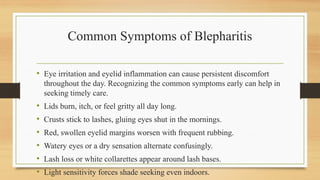 Common Symptoms of Blepharitis
• Eye irritation and eyelid inflammation can cause persistent discomfort
throughout the day. Recognizing the common symptoms early can help in
seeking timely care.
• Lids burn, itch, or feel gritty all day long.
• Crusts stick to lashes, gluing eyes shut in the mornings.
• Red, swollen eyelid margins worsen with frequent rubbing.
• Watery eyes or a dry sensation alternate confusingly.
• Lash loss or white collarettes appear around lash bases.
• Light sensitivity forces shade seeking even indoors.
 