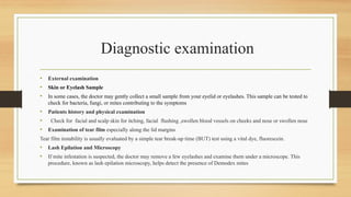 Diagnostic examination
• External examination
• Skin or Eyelash Sample
• In some cases, the doctor may gently collect a small sample from your eyelid or eyelashes. This sample can be tested to
check for bacteria, fungi, or mites contributing to the symptoms
• Patients history and physical examination
• Check for facial and scalp skin for itching, facial flushing ,swollen blood vessels on cheeks and nose or swollen nose
• Examination of tear film especially along the lid margins
Tear film instability is usually evaluated by a simple tear break-up time (BUT) test using a vital dye, fluorescein.
• Lash Epilation and Microscopy
• If mite infestation is suspected, the doctor may remove a few eyelashes and examine them under a microscope. This
procedure, known as lash epilation microscopy, helps detect the presence of Demodex mites
 