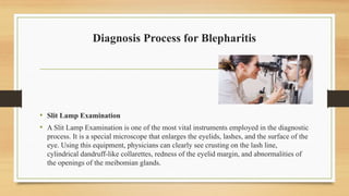 Diagnosis Process for Blepharitis
• Slit Lamp Examination
• A Slit Lamp Examination is one of the most vital instruments employed in the diagnostic
process. It is a special microscope that enlarges the eyelids, lashes, and the surface of the
eye. Using this equipment, physicians can clearly see crusting on the lash line,
cylindrical dandruff-like collarettes, redness of the eyelid margin, and abnormalities of
the openings of the meibomian glands.
 