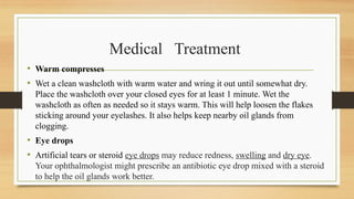 Medical Treatment
• Warm compresses
• Wet a clean washcloth with warm water and wring it out until somewhat dry.
Place the washcloth over your closed eyes for at least 1 minute. Wet the
washcloth as often as needed so it stays warm. This will help loosen the flakes
sticking around your eyelashes. It also helps keep nearby oil glands from
clogging.
• Eye drops
• Artificial tears or steroid eye drops may reduce redness, swelling and dry eye.
Your ophthalmologist might prescribe an antibiotic eye drop mixed with a steroid
to help the oil glands work better.
 