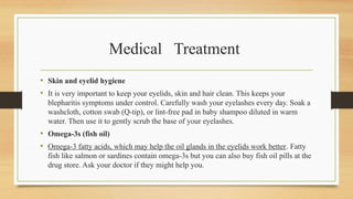 Medical Treatment
• Skin and eyelid hygiene
• It is very important to keep your eyelids, skin and hair clean. This keeps your
blepharitis symptoms under control. Carefully wash your eyelashes every day. Soak a
washcloth, cotton swab (Q-tip), or lint-free pad in baby shampoo diluted in warm
water. Then use it to gently scrub the base of your eyelashes.
• Omega-3s (fish oil)
• Omega-3 fatty acids, which may help the oil glands in the eyelids work better. Fatty
fish like salmon or sardines contain omega-3s but you can also buy fish oil pills at the
drug store. Ask your doctor if they might help you.
 
