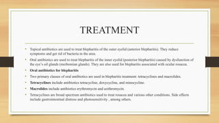 TREATMENT
• Topical antibiotics are used to treat blepharitis of the outer eyelid (anterior blepharitis). They reduce
symptoms and get rid of bacteria in the area.
• Oral antibiotics are used to treat blepharitis of the inner eyelid (posterior blepharitis) caused by dysfunction of
the eye’s oil glands (meibomian glands). They are also used for blepharitis associated with ocular rosacea.
• Oral antibiotics for blepharitis
• Two primary classes of oral antibiotics are used in blepharitis treatment: tetracyclines and macrolides.
• Tetracyclines include antibiotics tetracycline, doxycycline, and minocycline.
• Macrolides include antibiotics erythromycin and azithromycin.
• Tetracyclines are broad spectrum antibiotics used to treat rosacea and various other conditions. Side effects
include gastrointestinal distress and photosensitivity , among others.
 