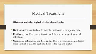 Medical Treatment
• Ointment and other topical blepharitis antibiotics
• Bacitracin: The ophthalmic form of this antibiotic is for eye use only.
• Erythromycin: This is an antibiotic used for a wide range of bacterial
infections.
• Neomycin, polymyxin, and bacitracin: This is a combination product of
three antibiotics used to treat infections of the eye and eyelid.
 
