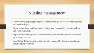 Nursing management
• Disturbed visual perception related to inflammation ad evidenced by burning
and reddened eye
• Acute pain related to inflammation of eye as evidenced by burning ,itching
and swollen eyelids
• Impaired tissue integrity of eye related to eyelid inflammation as evidenced
by itcing of eyelids
• Knowledge deficit related to eye care as evidenced by frequent questioning
about disease condition
 