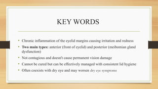 KEY WORDS
• Chronic inflammation of the eyelid margins causing irritation and redness
• Two main types: anterior (front of eyelid) and posterior (meibomian gland
dysfunction)
• Not contagious and doesn't cause permanent vision damage
• Cannot be cured but can be effectively managed with consistent lid hygiene
• Often coexists with dry eye and may worsen dry eye symptoms
 