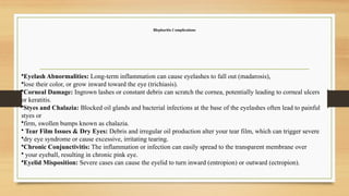 Blepharitis Complications
•Eyelash Abnormalities: Long-term inflammation can cause eyelashes to fall out (madarosis),
•lose their color, or grow inward toward the eye (trichiasis).
•Corneal Damage: Ingrown lashes or constant debris can scratch the cornea, potentially leading to corneal ulcers
or keratitis.
•Styes and Chalazia: Blocked oil glands and bacterial infections at the base of the eyelashes often lead to painful
styes or
•firm, swollen bumps known as chalazia.
• Tear Film Issues & Dry Eyes: Debris and irregular oil production alter your tear film, which can trigger severe
•dry eye syndrome or cause excessive, irritating tearing.
•Chronic Conjunctivitis: The inflammation or infection can easily spread to the transparent membrane over
• your eyeball, resulting in chronic pink eye.
•Eyelid Misposition: Severe cases can cause the eyelid to turn inward (entropion) or outward (ectropion).
 