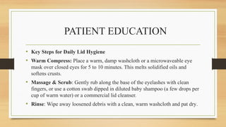 PATIENT EDUCATION
• Key Steps for Daily Lid Hygiene
• Warm Compress: Place a warm, damp washcloth or a microwaveable eye
mask over closed eyes for 5 to 10 minutes. This melts solidified oils and
softens crusts.
• Massage & Scrub: Gently rub along the base of the eyelashes with clean
fingers, or use a cotton swab dipped in diluted baby shampoo (a few drops per
cup of warm water) or a commercial lid cleanser.
• Rinse: Wipe away loosened debris with a clean, warm washcloth and pat dry.
 